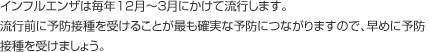 インフルエンザは毎年12月～3月にかけて流行します。流行前に予防摂取を受けることが最も確実な予防につながりますので、早めに予防摂取を受けましょう。